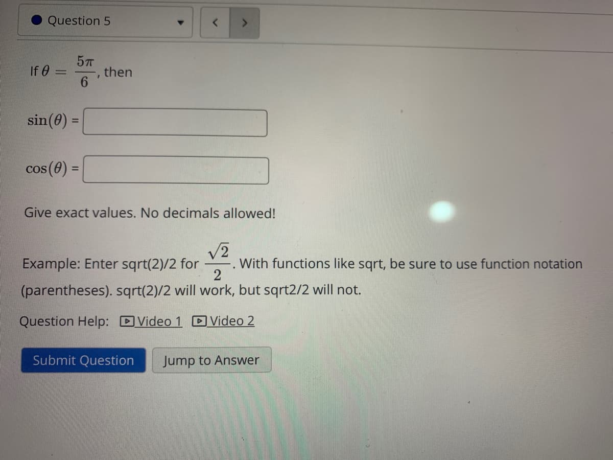 Question 5
57
then
6.
If 0 =
sin(0) =
%3D
cos (0) =
%3D
Give exact values. No decimals allowed!
Example: Enter sqrt(2)/2 for
With functions like sqrt, be sure to use function notation
(parentheses). sqrt(2)/2 will work, but sqrt2/2 will not.
Question Help: DVideo 1 Video 2
Submit Question
Jump to Answer
