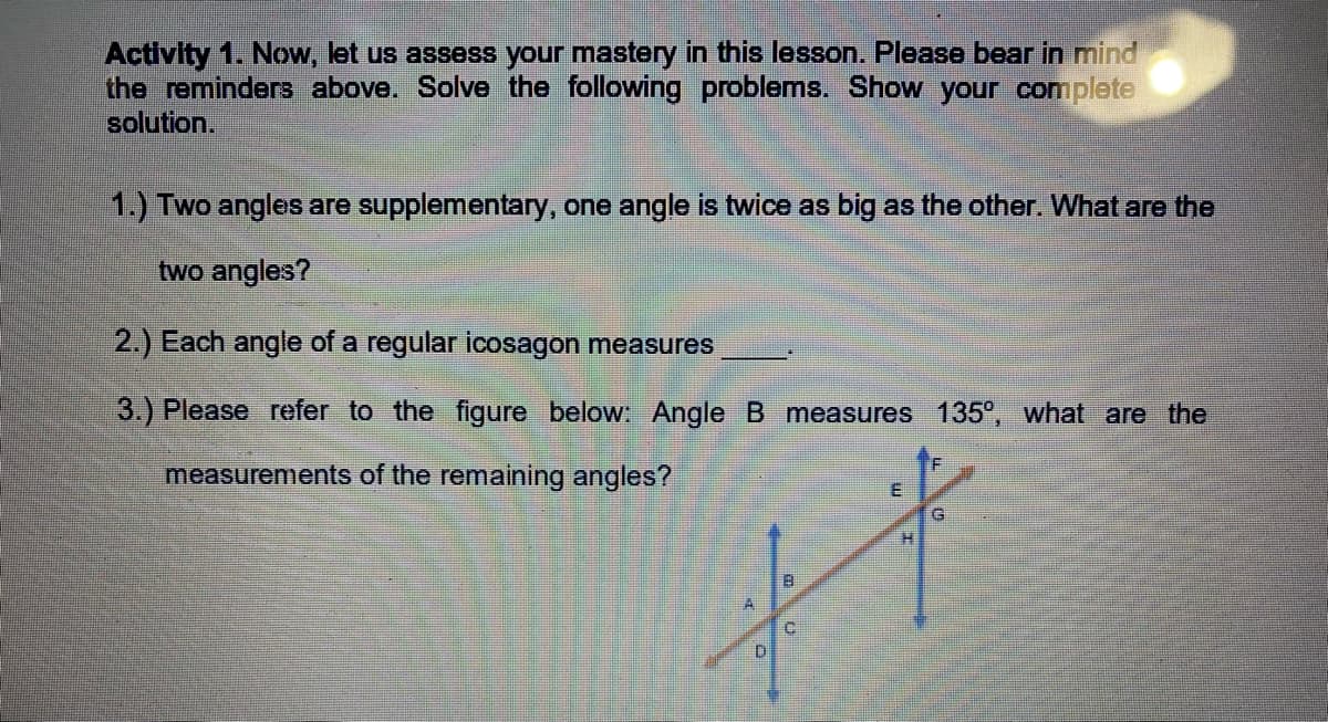 Activity 1. Now, let us assess your mastery in this lesson. Please bear in mind
the reminders above. Solve the following problems. Show your complete
solution.
1.) Two angles are supplementary, one angle is twice as big as the other. What are the
two angles?
2.) Each angle of a regular icosagon measures
3.) Please refer to the figure below: Angle B measures 135°, what are the
measurements of the remaining angles?
G.
A
