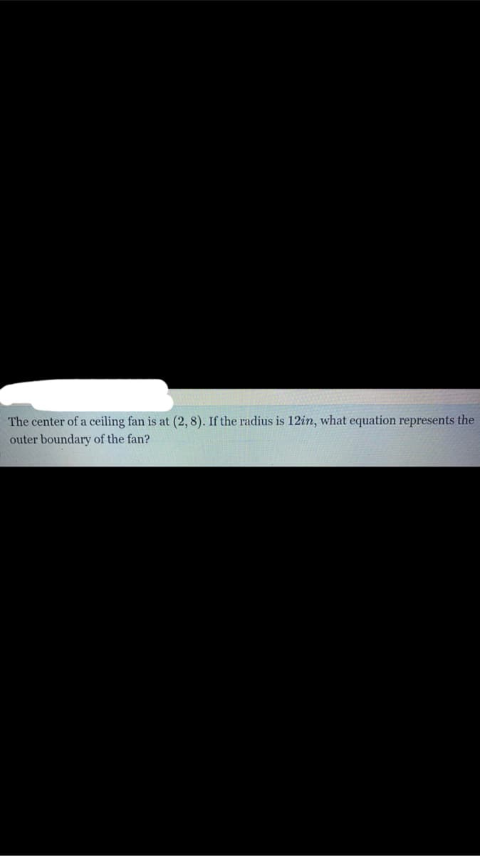 The center of a ceiling fan is at (2, 8). If the radius is 12in, what equation represents the
outer boundary of the fan?
