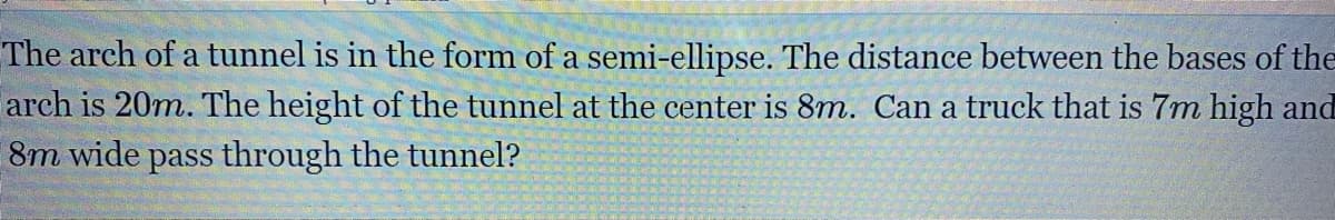 The arch of a tunnel is in the form of a semi-ellipse. The distance between the bases of the
arch is 20m. The height of the tunnel at the center is 8m. Can a truck that is 7m high and
8m wide pass through the tunnel?
