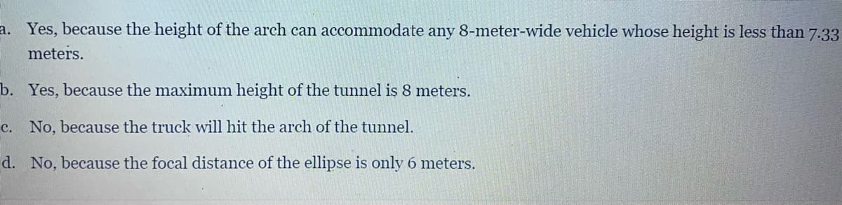 a. Yes, because the height of the arch can accommodate any 8-meter-wide vehicle whose height is less than 7.33
meters.
b. Yes, because the maximum height of the tunnel is 8 meters.
c. No, because the truck will hit the arch of the tunnel.
d. No, because the focal distance of the ellipse is only 6 meters.
