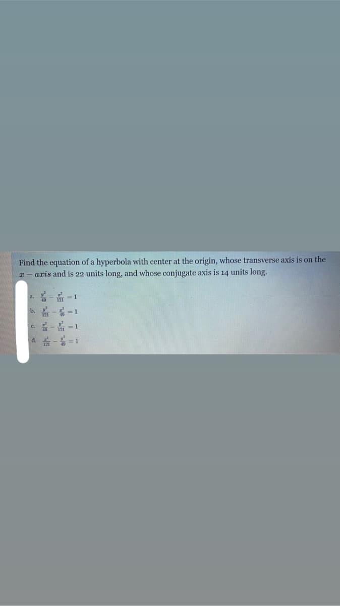 Find the equation of a hyperbola with center at the origin, whose transverse axis is on the
I – aris and is 22 units long, and whose conjugate axis is 14 units long.
a. - -1
b. - =1
c.- =1
d. - =1
