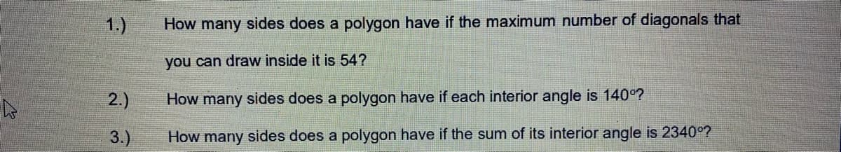 1.)
How many sides does a polygon have if the maximum number of diagonals that
you can draw inside it is 54?
2.)
How many sides does a polygon have if each interior angle is 140°?
3.)
How many sides does a polygon have if the sum of its interior angle is 2340°?
