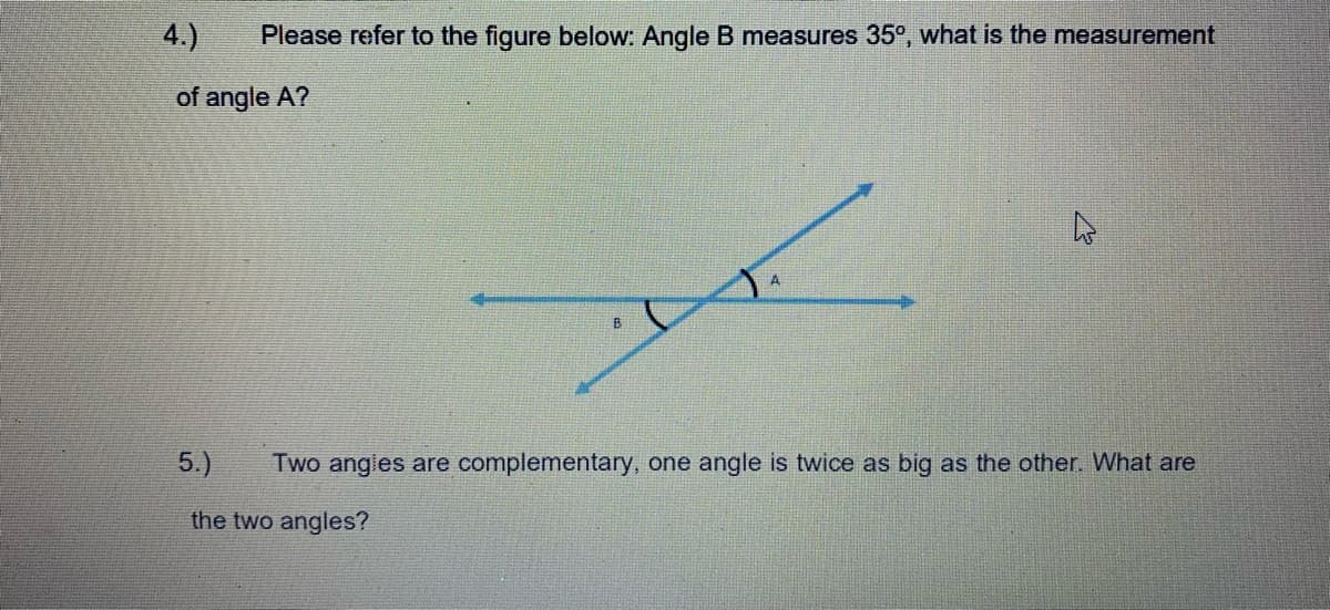 4.)
Please refer to the figure below: Angle B measures 35°, what is the measurement
of angle A?
5.)
Two angies are complementary, one angle is twice as big as the other. What are
the two angles?
