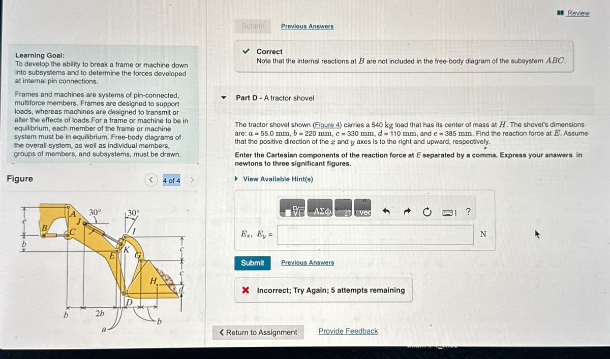 Learning Goal:
To develop the ability to break a frame or machine down
into subsystems and to determine the forces developed
at internal pin connections.
Frames and machines are systems of pin-connected,
multiforce members. Frames are designed to support
loads, whereas machines are designed to transmit or
alter the effects of loads.For
or machine to be in
equilibrium, each member of the frame or machine
system must be in equilibrium. Free-body diagrams of
the overall system, as well as individual members,
groups of members, and subsystems, must be drawn.
Figure
*
B
b
30°
26
E
a-
30°
K
<
H
b
4 of 4
Submit
Previous Answers
Correct
Note that the internal reactions at B are not included in the free-body diagram of the subsystem ABC.
▼ Part D A tractor shovel
-
The tractor shovel shown (Figure 4) carries a 540 kg load that has its center of mass at H. The shovel's dimensions
are: a = 55.0 mm, b = 220 mm, c = 330 mm, d = 110 mm, and e = 385 mm. Find the reaction force at E. Assume
that the positive direction of the x and y axes is to the right and upward, respectively.
Er, Ey=
Enter the Cartesian components of the reaction force at E separated by a comma. Express your answers in
newtons to three significant figures.
► View Available Hint(s)
ΑΣΦ
Submit Previous Answers
< Return to Assignment
Ivec
X Incorrect; Try Again; 5 attempts remaining
Provide Feedback
Review
1 ?
N