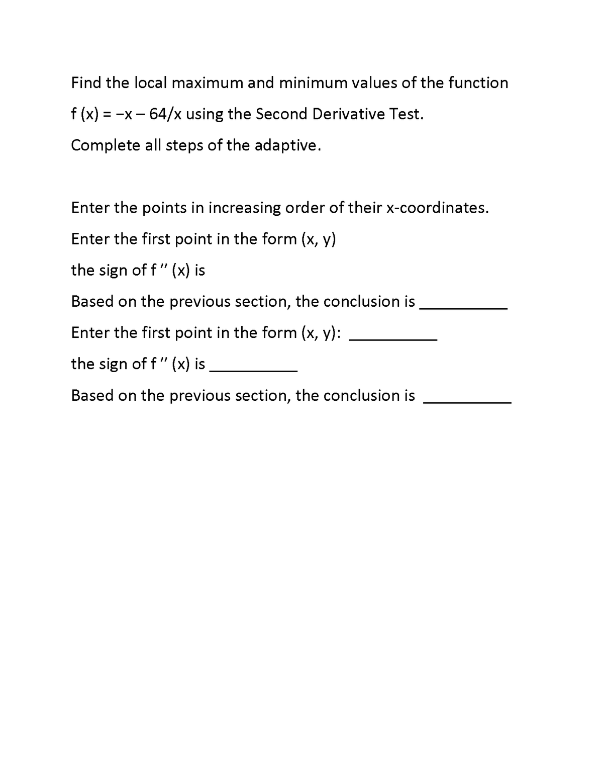 Find the local maximum and minimum values of the function
f (x)
= -x - 64/x using the Second Derivative Test.
Complete all steps of the adaptive.
Enter the points in increasing order of their x-coordinates.
Enter the first point in the form (x, y)
the sign of f" (x) is
Based on the previous section, the conclusion is
Enter the first point in the form (x, y):
the sign of f" (x) is
Based on the previous section, the conclusion is