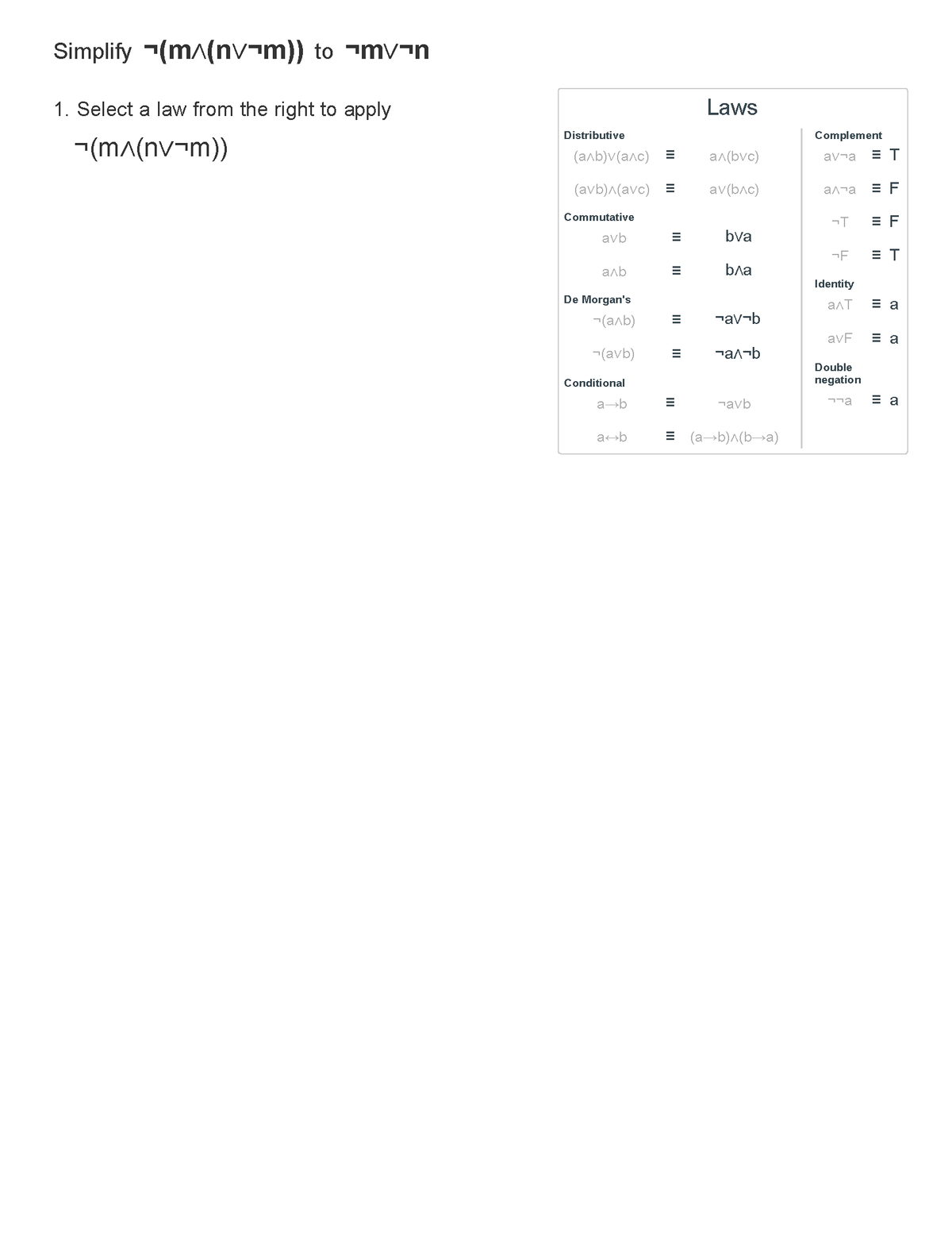 Simplify (m^(nvm)) to mv-n
1. Select a law from the right to apply
(m^(nv¬m))
Distributive
(аль) (алс)
(avb)^(avc) =
Commutative
avb
аль
De Morgan's
Conditional
a b
=
7(аль) =
(avb) =
a b
E
E
Laws
a^(bvc)
av(b^c)
bva
b^a
¬av-b
¬а^¬b
¬avb
= (a+b)^(b→a)
Complement
av¬a ET
а та EF
¬T
-F ET
Identity
aɅT
avF
EF
Double
negation
лла
Ea
Ea
Ea