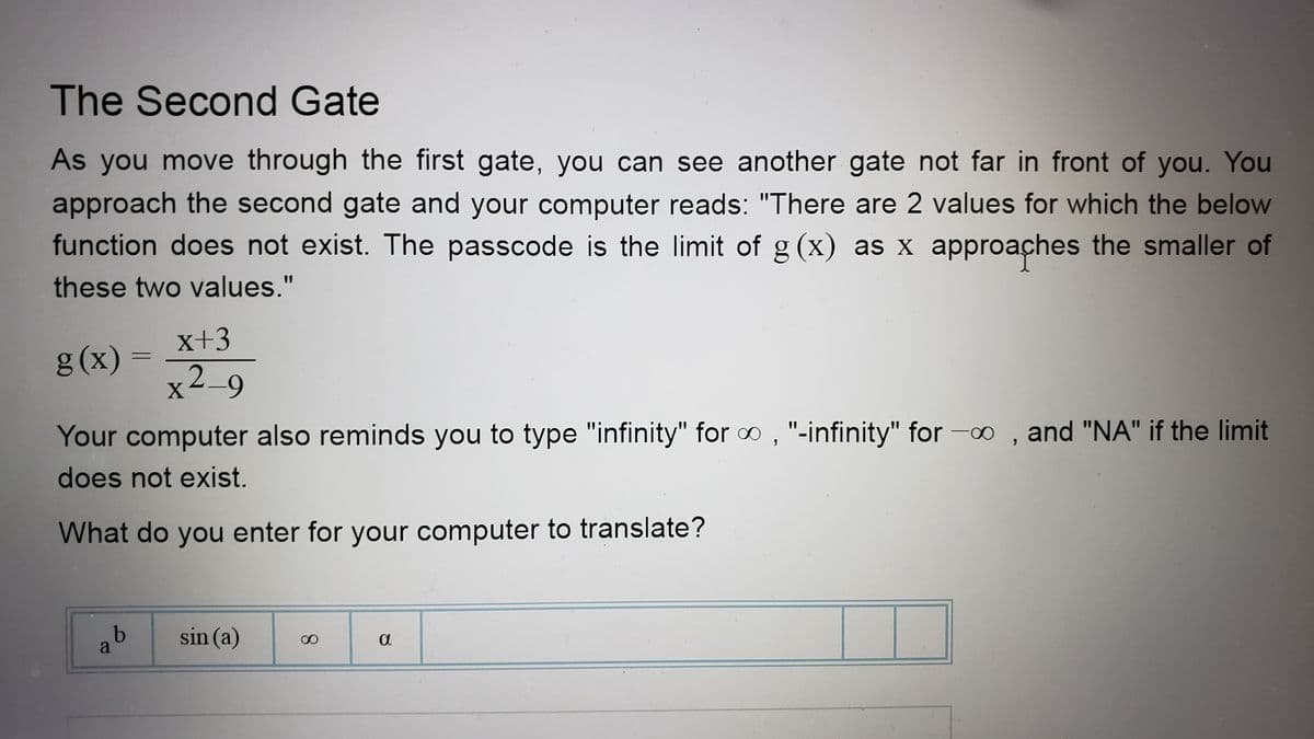 The Second Gate
As you move through the first gate, you can see another gate not far in front of you. You
approach the second gate and your computer reads: "There are 2 values for which the below
function does not exist. The passcode is the limit of g (x) as x approaches the smaller of
these two values."
g(x) =
x+3
x2_9
Your computer also reminds you to type "infinity" for ∞, "-infinity" for -∞, and "NA" if the limit
does not exist.
What do you enter for your computer to translate?
ab
sin (a)
8
a
