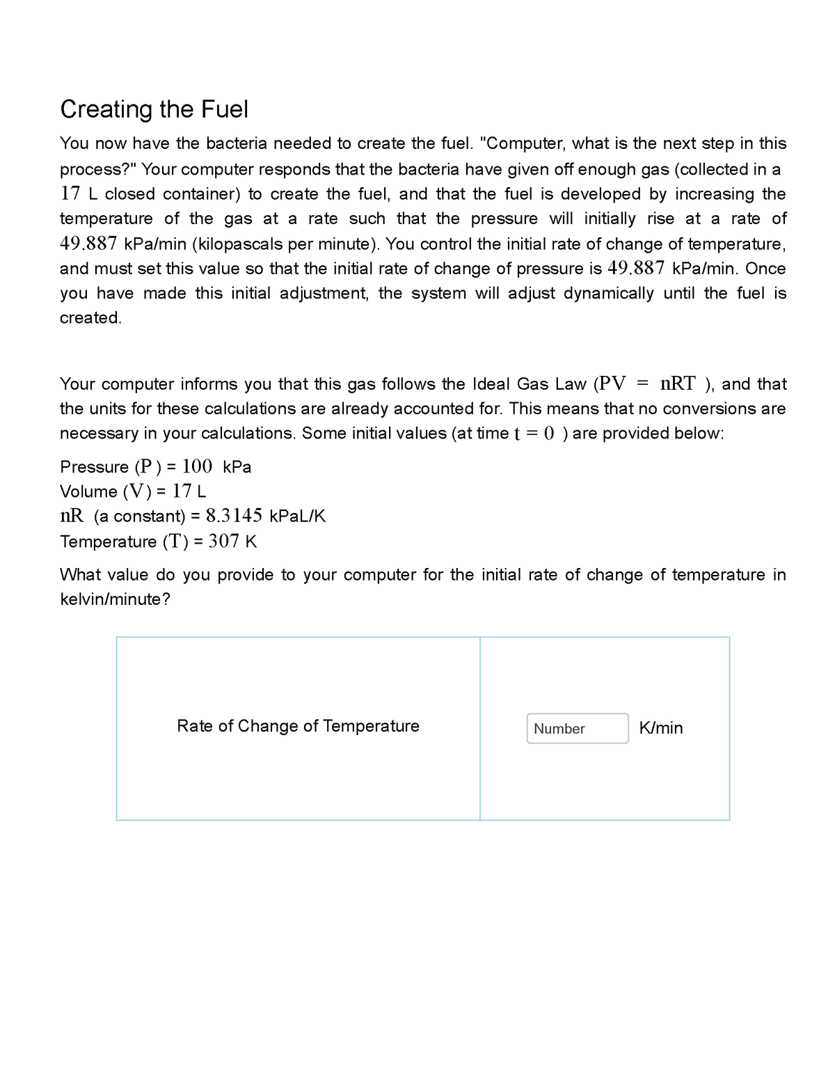 Creating the Fuel
You now have the bacteria needed to create the fuel. "Computer, what is the next step in this
process?" Your computer responds that the bacteria have given off enough gas (collected in a
17 L closed container) to create the fuel, and that the fuel is developed by increasing the
temperature of the gas at a rate such that the pressure will initially rise at a rate of
49.887 kPa/min (kilopascals per minute). You control the initial rate of change of temperature,
and must set this value so that the initial rate of change of pressure is 49.887 kPa/min. Once
you have made this initial adjustment, the system will adjust dynamically until the fuel is
created.
nRT ), and that
Your computer informs you that this gas follows the Ideal Gas Law (PV
the units for these calculations are already accounted for. This means that no conversions are
necessary in your calculations. Some initial values (at time t = 0 ) are provided below:
Pressure (P) = 100 kPa
Volume (V)
17 L
=
nR (a constant) = 8.3145 kPaL/K
Temperature (T) = 307 K
What value do you provide to your computer for the initial rate of change of temperature in
kelvin/minute?
Rate of Change of Temperature
=
Number
K/min