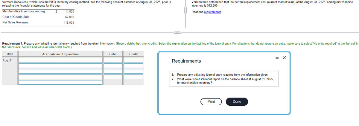 Vermont Resources, which uses the FIFO inventory costing method, has the following account balances at August 31, 2025, prior to
releasing the financial statements for the year:
$
Merchandise Inventory, ending
Cost of Goods Sold
Net Sales Revenue
14,800
67,000
118,000
Date
Aug. 31
Requirement 1. Prepare any adjusting journal entry required from the given information. (Record debits first, then credits. Select the explanation on the last line of the journal entry. For situations that do not require an entry, make sure to select "No entry required" in the first cell in
the "Accounts" column and leave all other cells blank.)
Accounts and Explanation
Debit
C
Credit
Vermont has determined that the current replacement cost (current market value) of the August 31, 2025, ending merchandise
inventory is $12,500.
Read the requirements.
Requirements
1.
Prepare any adjusting journal entry required from the information given.
2. What value would Vermont report on the balance sheet at August 31, 2025,
for merchandise inventory?
Print
Done
X