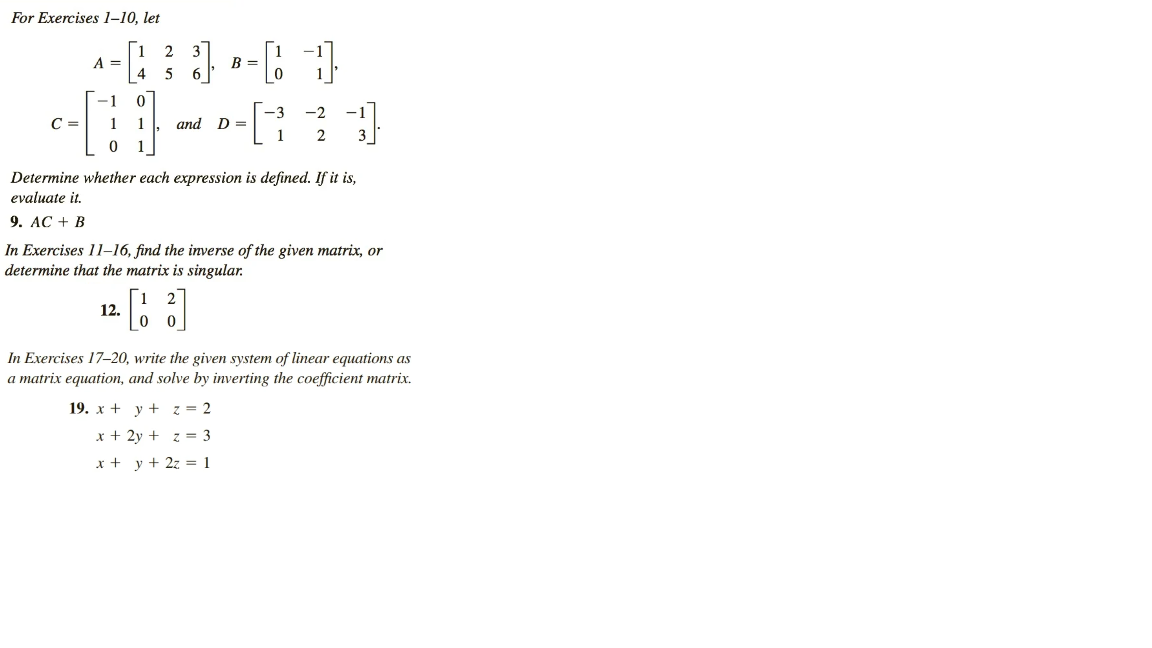 For Exercises 1-10, let
12
^-[³] -4 1
3]
A =
B =
5
0
-3 -2
-[-]
1 1 and D=
C =
-1
0
Determine whether each expression is defined. If it is,
evaluate it.
9. AC + B
In Exercises 11-16, find the inverse of the given matrix, or
determine that the matrix is singular.
[3]
12.
2
In Exercises 17-20, write the given system of linear equations as
a matrix equation, and solve by inverting the coefficient matrix.
19. x + y +
z = 2
x + 2y +
z = 3
x + y + 2z = 1