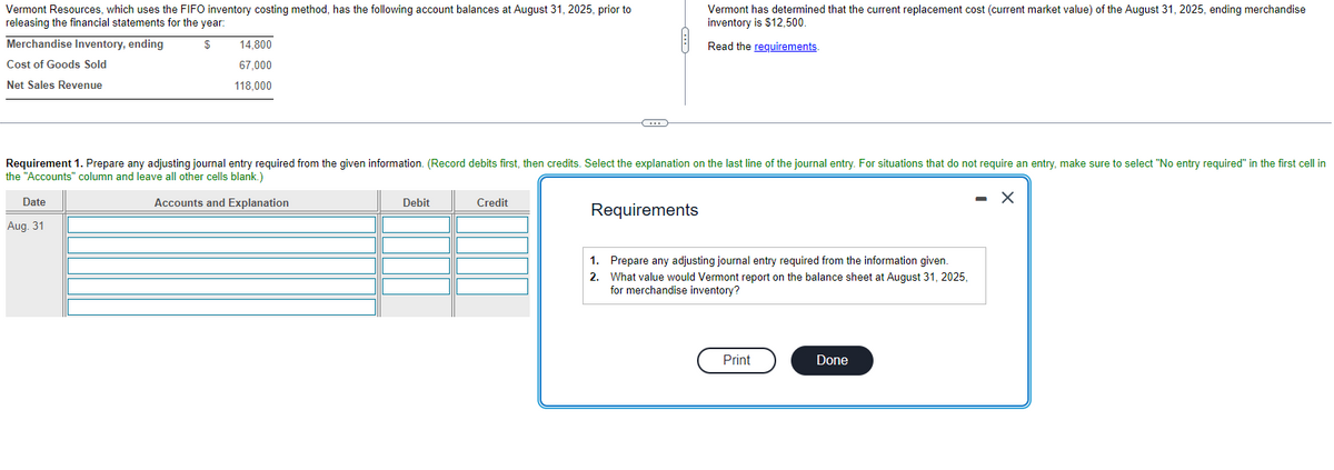 Vermont Resources, which uses the FIFO inventory costing method, has the following account balances at August 31, 2025, prior to
releasing the financial statements for the year:
$
Merchandise Inventory, ending
Cost of Goods Sold
Net Sales Revenue
14,800
67,000
118.000
Date
Aug. 31
Requirement 1. Prepare any adjusting journal entry required from the given information. (Record debits first, then credits. Select the explanation on the last line of the journal entry. For situations that do not require an entry, make sure to select "No entry required" in the first cell in
the "Accounts" column and leave all other cells blank.)
Accounts and Explanation
X
Debit
Credit
C
Requirements
1.
2.
Vermont has determined that the current replacement cost (current market value) of the August 31, 2025, ending merchandise
inventory is $12,500.
Read the requirements.
Prepare any adjusting journal entry required from the information given.
What value would Vermont report on the balance sheet at August 31, 2025,
for merchandise inventory?
Print
Done