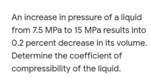 An increase in pressure of a liquid
from 7.5 MPa to 15 MPa results into
0.2 percent decrease in its volume.
Determine the coefficient of
compressibility of the liquid.
