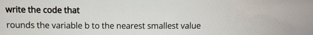 write the code that
rounds the variable b to the nearest smallest value
