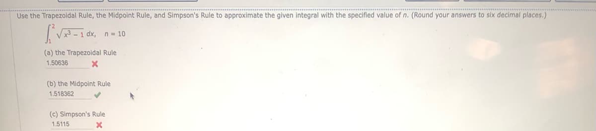 Use the Trapezoidal Rule, the Midpoint Rule, and Simpson's Rule to approximate the given integral with the specified value of n. (Round your answers to six decimal places.)
√x³-1 dx, n=10
(a) the Trapezoidal Rule
1.50636
X
(b) the Midpoint Rule
1.518362
(c) Simpson's Rule
1.5115
X
