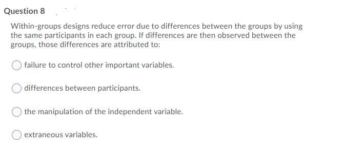 Question 8
Within-groups designs reduce error due to differences between the groups by using
the same participants in each group. If differences are then observed between the
groups, those differences are attributed to:
O failure to control other important variables.
O differences between participants.
the manipulation of the independent variable.
extraneous variables.
