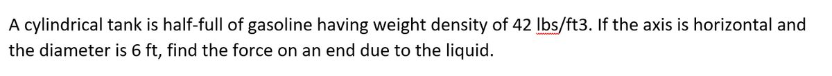 A cylindrical tank is half-full of gasoline having weight density of 42 Ibs/ft3. If the axis is horizontal and
the diameter is 6 ft, find the force on an end due to the liquid.
