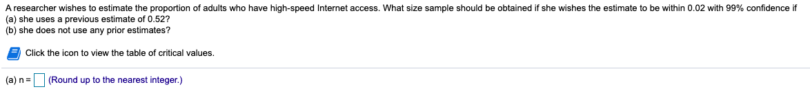 A researcher wishes to estimate the proportion of adults who have high-speed Internet access. What size sample should be obtained if she wishes the estimate to be within 0.02 with 99% confidence if
(a) she uses a previous estimate of 0.52?
(b) she does not use any prior estimates?
E Click the icon to view the table of critical values.
(a) n=
(Round up to the nearest integer.)
