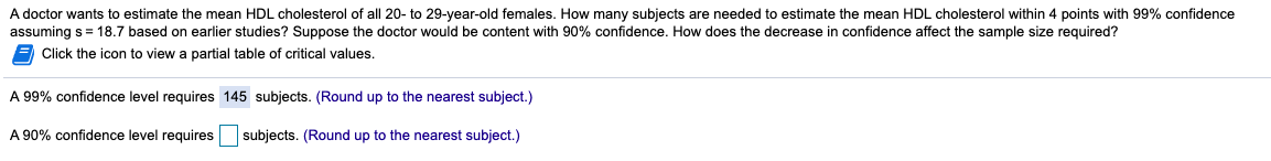 A doctor wants to estimate the mean HDL cholesterol of all 20- to 29-year-old females. How many subjects are needed to estimate the mean HDL cholesterol within 4 points with 99% confidence
assuming s = 18.7 based on earlier studies? Suppose the doctor would be content with 90% confidence. How does the decrease in confidence affect
sample size required?
Click the icon to view a partial table of critical values.
A 99% confidence level requires 145 subjects. (Round up to the nearest subject.)
A 90% confidence level requires
subjects. (Round up to the nearest subject.)
