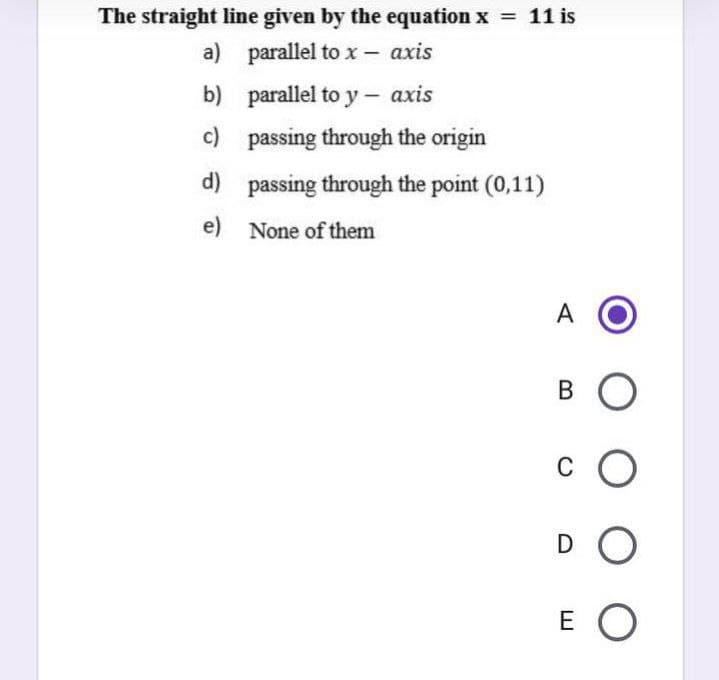 The straight line given by the equation x = 11 is
a) parallel to x- axis
b) parallel to y - axis
c) passing through the origin
d) passing through the point (0,11)
e) None of them
A
B O
C
D O
E O
