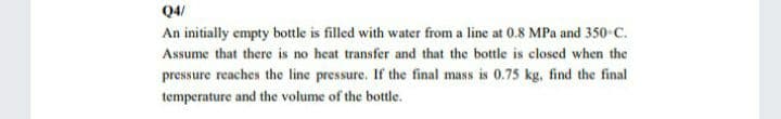 Q4/
An initially empty bottle is filled with water from a line at 0.8 MPa and 350 C.
Assume that there is no heat transfer and that the bottle is closed when the
pressure reaches the line pressure. If the final mass is 0.75 kg, find the final
temperature and the volume of the bottle.
