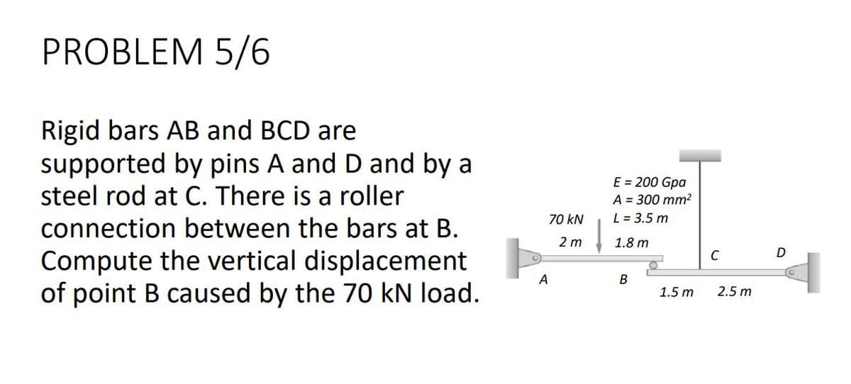 PROBLEM 5/6
Rigid bars AB and BCD are
supported by pins A and D and by a
steel rod at C. There is a roller
E = 200 Gpa
A = 300 mm2
L = 3.5 m
70 kN
connection between the bars at B.
2 m
1.8 m
Compute the vertical displacement
of point B caused by the 70 kN load.
C
A
В
1.5 m
2.5 m
