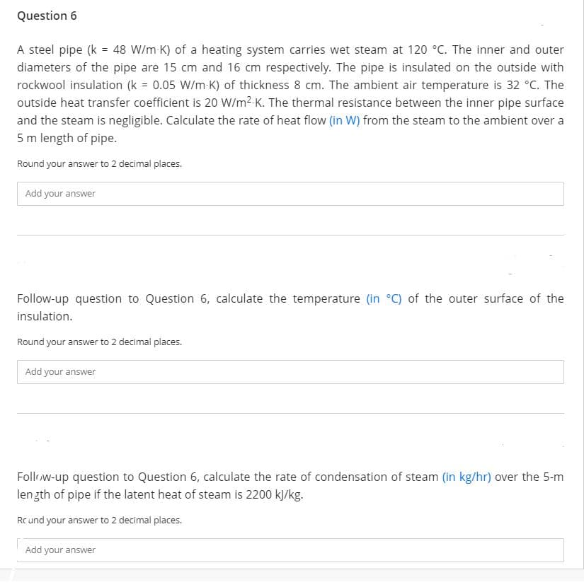 Question 6
A steel pipe (k = 48 W/m-K) of a heating system carries wet steam at 120 °C. The inner and outer
diameters of the pipe are 15 cm and 16 cm respectively. The pipe is insulated on the outside with
rockwool insulation (k = 0.05 W/m K) of thickness 8 cm. The ambient air temperature is 32 °C. The
outside heat transfer coefficient is 20 W/m2-K. The thermal resistance between the inner pipe surface
and the steam is negligible. Calculate the rate of heat flow (in W) from the steam to the ambient over a
5 m length of pipe.
Round your answer to 2 decimal places.
Add your answer
Follow-up question to Question 6, calculate the temperature (in °C) of the outer surface of the
insulation.
Round your answer to 2 decimal places.
Add your answer
Follow-up question to Question 6, calculate the rate of condensation of steam (in kg/hr) over the 5-m
lenzth of pipe if the latent heat of steam is 2200 k/kg.
Rc und your answer to 2 decimal places.
Add your answer
