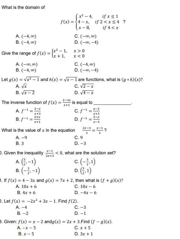 What is the domain of
if x<1
if 2 < x<4 ?
if 4 <x
x2 - 4,
f(x) = {4 - x,
x- 8,
A. (-4, c0)
B. (-4, 00)
C. (-0, c0)
D. (-o, -4)
fx2 – 1,
x+1,
x >0
Give the range of f(x) =
x< 0
A. (-00, 00)
B. (-4, 0)
C. (-4, 00)
D. (-00, -4)
Let g(x) = Vx? – 1 and h(x) = Vx - 1 are functions, what is (g o h)(x)?
A. VI
B. Vx – 2
C. V2 – x
D. V4 - x
2-3x
The inverse function of f(x):
is equal to
!!
x+1
2-x
x-2
A. f-1 =
C. f-1
x+3
x+3
2-x
2+x
B. f-1
D. f-1
x+3
x-3
2x-3
What is the value of x in the equation
3
C. 9
D. -3
A. -9
В. З
x-1
D. Given the inequality
< 0, what are the solution set?
2x+3
A. G,-1)
B. (--1)
c.(-1)
D. (.1)
1. If f(x) = 4- 3x and g(x) = 7x + 2, then what is (f +g)(x)?
A. 10x + 6
С. 10х - 6
В. 4х + 6
D. -4x – 6
2. Let f(x) = -2x? + 3x – 1. Find f(2).
С. -3
А. -4
В.-2
D. -1
3. Given: f(x) = x - 2 andg(x) = 2x + 3.Find (f - g)(x).
C. x + 5
D. 3x +1
A. -x – 5
B. x - 5
