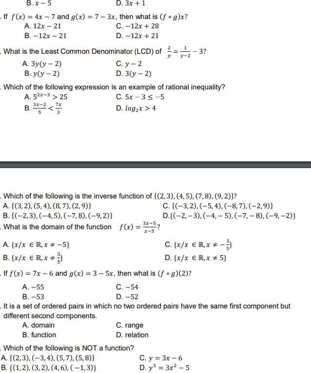 В.х — 5
D. 3x + 1
.If f(x) = 4x – 7 and g(x) = 7- 3x, then what is (f • g)x?
А. 12х- 21
C. -12x + 28
B. –12x – 21
D. -12x + 21
2
. What is the Least Common Denominator (LCD) of
А. Зу(у - 2)
B. y(y – 2)
3?
y
y-2
С. у — 2
D. 3(y – 2)
.Which of the following expression is an example of rational inequality?
A. 52x-3 > 25
C. 5x – 3 < -5
D. log,x > 4
3x-2
7x
В.
3
.Which of the following is the inverse function of {(2,3), (4, 5), (7,8), (9, 2)}?
A. {(3, 2), (5, 4), (8, 7), (2,9)}
C. {(-3,2), (-5,4), (-8, 7), (-2,9)}
D.{(-2,–3), (-4, – 5), (-7,– 8), (–9, -2)}
B. {(-2,3), (-4, 5), (-7,8), (-9, 2)}
- What is the domain of the function f(x) = *-5?
x-5
C. {x/x €R, x + -
D. {x/x €R, x # 5}
A. {x/x € R, x + -5}
B. {x/x € R, x +
.If f(x) = 7x – 6 and g(x) = 3 – 5x, then what is (f o g)(2)?
С. -54
D. -52
A. -55
В. -53
.It is a set of ordered pairs in which no two ordered pairs have the same first component but
different second components.
A. domain
C. range
B. function
D. relation
.Which of the following is NOT a function?
C. y = 3x – 6
D. y = 3x? – 5
A. {(2,3), (-3,4), (5,7), (5, 8)}
В. {(1,2), (3, 2), (4, 6), (-1,3)}
