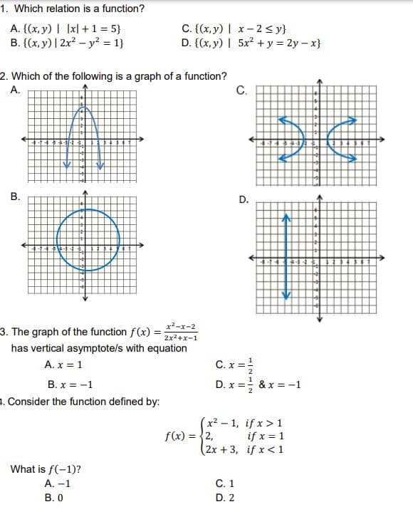 1. Which relation is a function?
A. {(x, y) | Ixl + 1 = 5}
B. {(x, y) | 2x? – y? = 1}
C. {(x, y) | x-2 sy}
D. {(x, y) | 5x2 + y = 2y – x}
2. Which of the following is a graph of a function?
C.
A.
D.
x2-x-2
3. The graph of the function f(x) = ;
has vertical asymptote/s with equation
2x2+x-1
C. x =
A. x = 1
B. x = -1
D. x =; & x = -1
1. Consider the function defined by:
(x² – 1, if x > 1
f(x) = {2,
(2x+3, if x < 1
if x = 1
What is f(-1)?
A. -1
C.1
В. О
D. 2
B.
