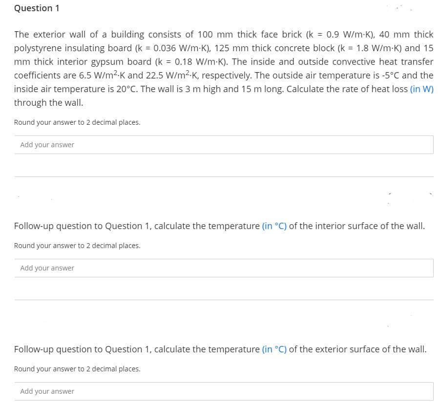 Question 1
The exterior wall of a building consists of 100 mm thick face brick (k = 0.9 W/m-K), 40 mm thick
polystyrene insulating board (k = 0.036 W/m-K), 125 mm thick concrete block (k = 1.8 W/m-K) and 15
%3D
mm thick interior gypsum board (k = 0.18 W/m-K). The inside and outside convective heat transfer
coefficients are 6.5 W/m2-K and 22.5 W/m2-K, respectively. The outside air temperature is -5°C and the
inside air temperature is 20°C. The wall is 3 m high and 15 m long. Calculate the rate of heat loss (in W)
through the wall.
Round your answer to 2 decimal places.
Add your answer
Follow-up question to Question 1, calculate the temperature (in °C) of the interior surface of the wall.
Round your answer to 2 decimal places.
Add your answer
Follow-up question to Question 1, calculate the temperature (in °C) of the exterior surface of the wall.
Round your answer to 2 decimal places.
Add your answer
