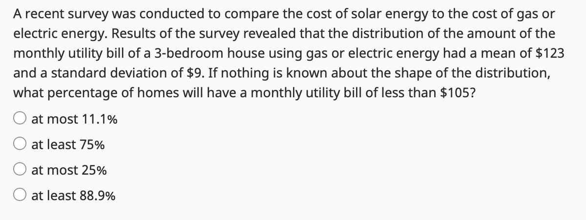 A recent survey was conducted to compare the cost of solar energy to the cost of gas or
electric energy. Results of the survey revealed that the distribution of the amount of the
monthly utility bill of a 3-bedroom house using gas or electric energy had a mean of $123
and a standard deviation of $9. If nothing is known about the shape of the distribution,
what percentage of homes will have a monthly utility bill of less than $105?
at most 11.1%
at least 75%
at most 25%
at least 88.9%