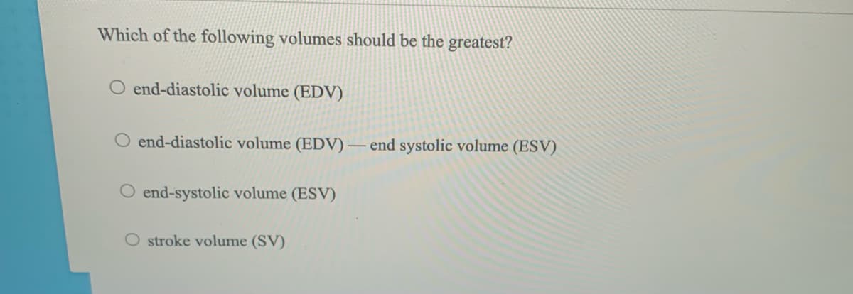 Which of the following volumes should be the greatest?
O end-diastolic volume (EDV)
O end-diastolic volume (EDV) – end systolic volume (ESV)
O end-systolic volume (ESV)
O stroke volume (SV)
