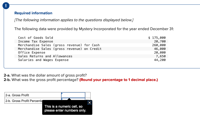 !
Required information
[The following information applies to the questions displayed below.]
The following data were provided by Mystery Incorporated for the year ended December 31:
$ 175,000
20,700
260,000
46,000
20,000
7,650
44,200
Cost of Goods Sold
Income Tax Expense
Merchandise Sales (gross revenue) for Cash
Merchandise Sales (gross revenue) on Credit
Office Expense
Sales Returns and Allowances
Salaries and Wages Expense
2-a. What was the dollar amount of gross profit?
2-b. What was the gross profit percentage? (Round your percentage to 1 decimal place.)
2-a. Gross Profit
2-b. Gross Profit Percenta
EX:
This is a numeric cell, so
please enter numbers only.
