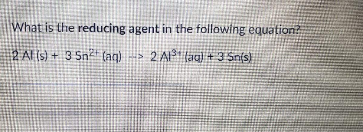 What is the reducing agent in the following equation?
2 Al (s) + 3 Sn2+ (aq)
<--
2 Al3+ (aq) + 3 Sn(s)