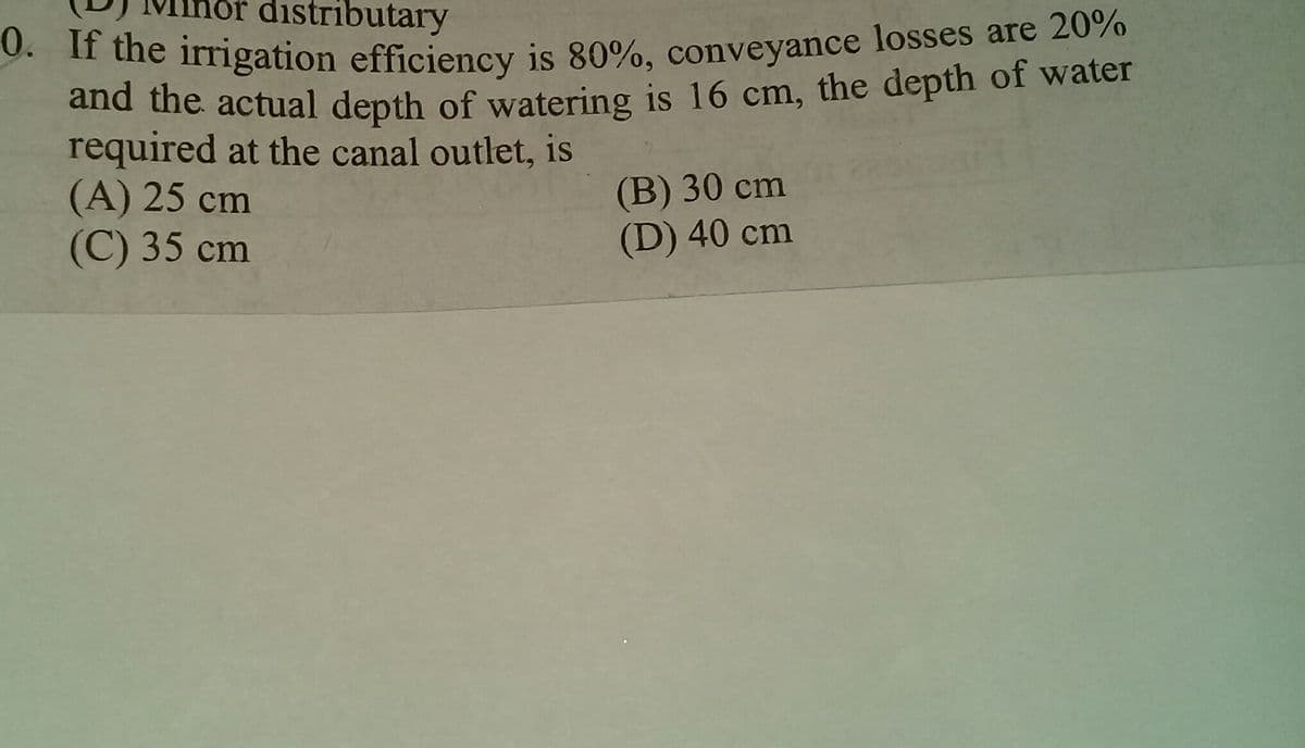 distributary
he frrigation efficiency is 80%, conveyance losses are 20%
and the actual depth of watering is 16 cm, the depth of water
required at the canal outlet, is
(A) 25 cm
(C) 35 cm
(B) 30 сm
(D) 40 cm
