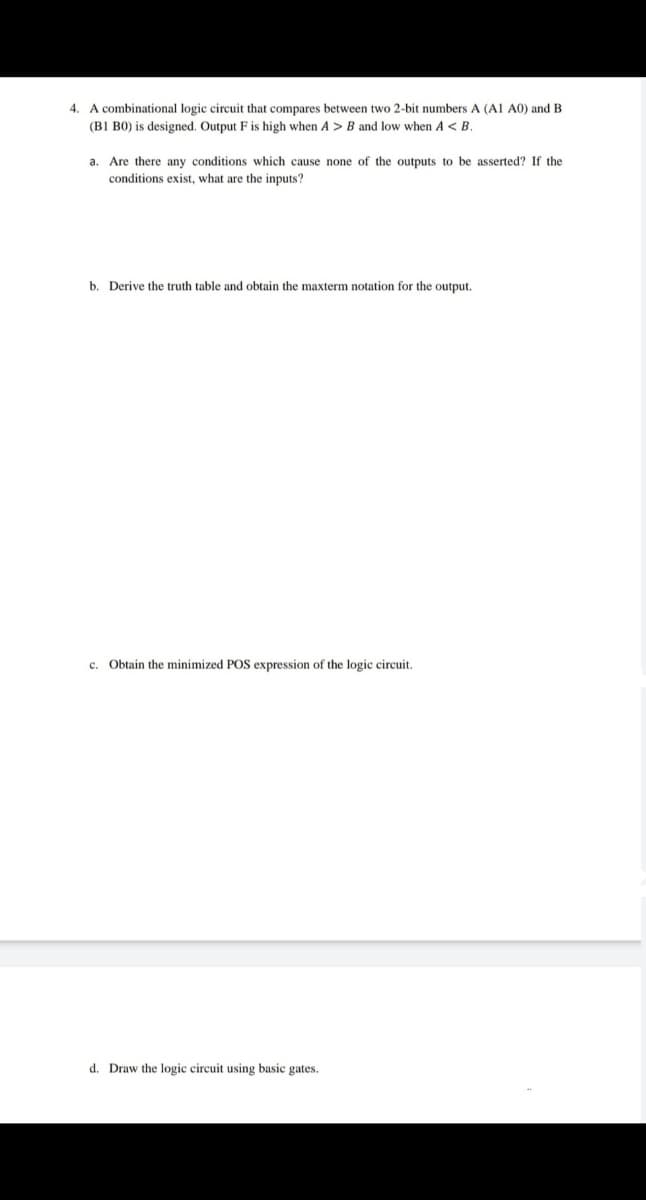 4. A combinational logic circuit that compares between two 2-bit numbers A (AI A0) and B
(B1 B0) is designed. Output F is high when A > B and low when A < B.
a. Are there any conditions which cause none of the outputs to be asserted? If the
conditions exist, what are the inputs?
b. Derive the truth table and obtain the maxterm notation for the output.
c. Obtain the minimized POS expression of the logic circuit.
d. Draw the logic circuit using basic gates.
