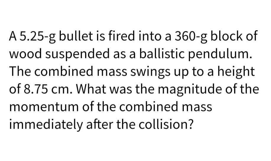 A 5.25-g bullet is fired into a 360-g block of
wood suspended as a ballistic pendulum.
The combined mass swings up to a height
of 8.75 cm. What was the magnitude of the
momentum of the combined mass
immediately after the collision?