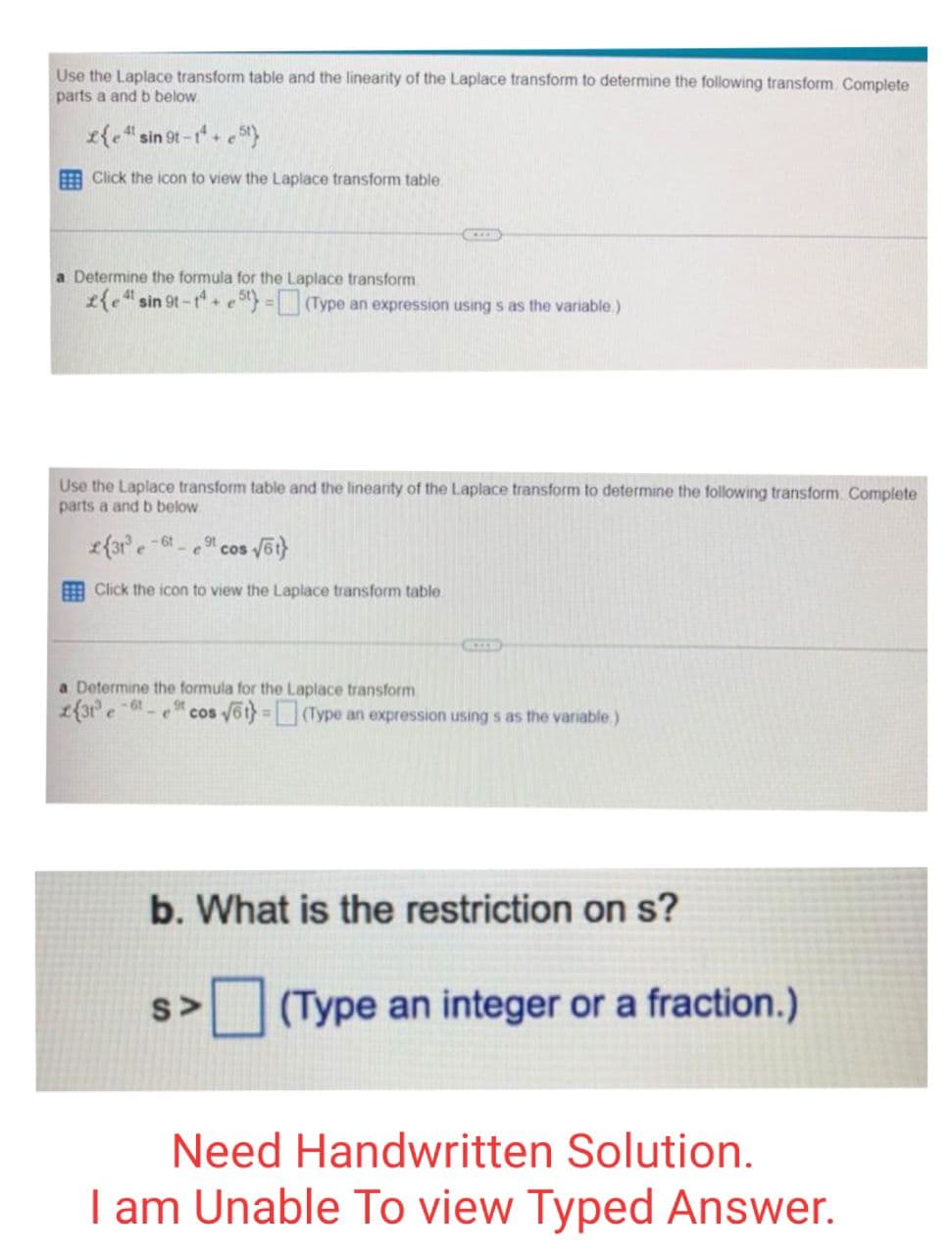 Use the Laplace transform table and the linearity of the Laplace transform to determine the following transform. Complete
parts a and b below.
£{e 4¹ sin 9t-t¹+e5t}
41
Click the icon to view the Laplace transform table.
a Determine the formula for the Laplace transform.
£{e sin 9t-14+5) = (Type an expression using s as the variable.)
Use the Laplace transform table and the linearity of the Laplace transform to determine the following transform. Complete
parts a and b below.
2{31³-61_
e
91
- ecos
√ot}
Click the icon to view the Laplace transform table.
KEER
a Determine the formula for the Laplace transform
9t
2{31³ e-61
CICE
cos √6t}=(Type an expression using s as the variable)
S>
b. What is the restriction on s?
(Type an integer or a fraction.)
Need Handwritten Solution.
I am Unable To view Typed Answer.