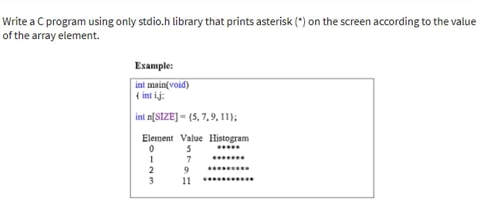 Write a C program using only stdio.h library that prints asterisk (*) on the screen according to the value
of the array element.
Example:
int main(void)
{ int ij;
int n[SIZE] = {5, 7, 9, 11);
Element Value Histogram
5
7
0
1
2
9
11
*******