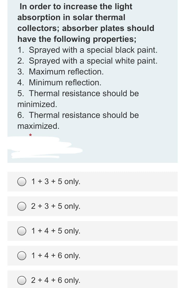 In order to increase the light
absorption in solar thermal
collectors; absorber plates should
have the following properties;
1. Sprayed with a special black paint.
2. Sprayed with a special white paint.
3. Maximum reflection.
4. Minimum reflection.
5. Thermal resistance should be
minimized.
6. Thermal resistance should be
maximized.
1 + 3 + 5 only.
2 + 3 + 5 only.
O 1+4 + 5 only.
1 + 4 + 6 only.
2 + 4 + 6 only.
