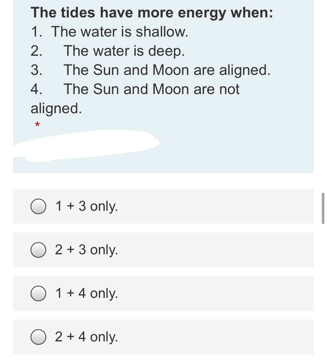 The tides have more energy when:
1. The water is shallow.
The water is deep.
The Sun and Moon are aligned.
2.
3.
4.
The Sun and Moon are not
aligned.
O 1 +3 only.
2 + 3 only.
1 + 4 only.
O 2 + 4 only.
