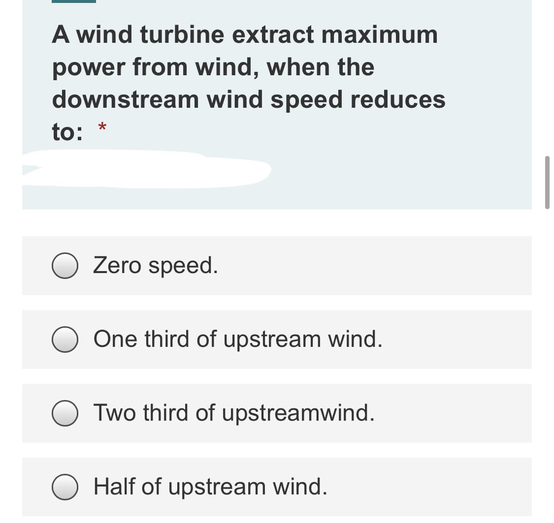 A wind turbine extract maximum
power from wind, when the
downstream wind speed reduces
to: *
Zero speed.
One third of upstream wind.
Two third of upstreamwind.
Half of upstream wind.
