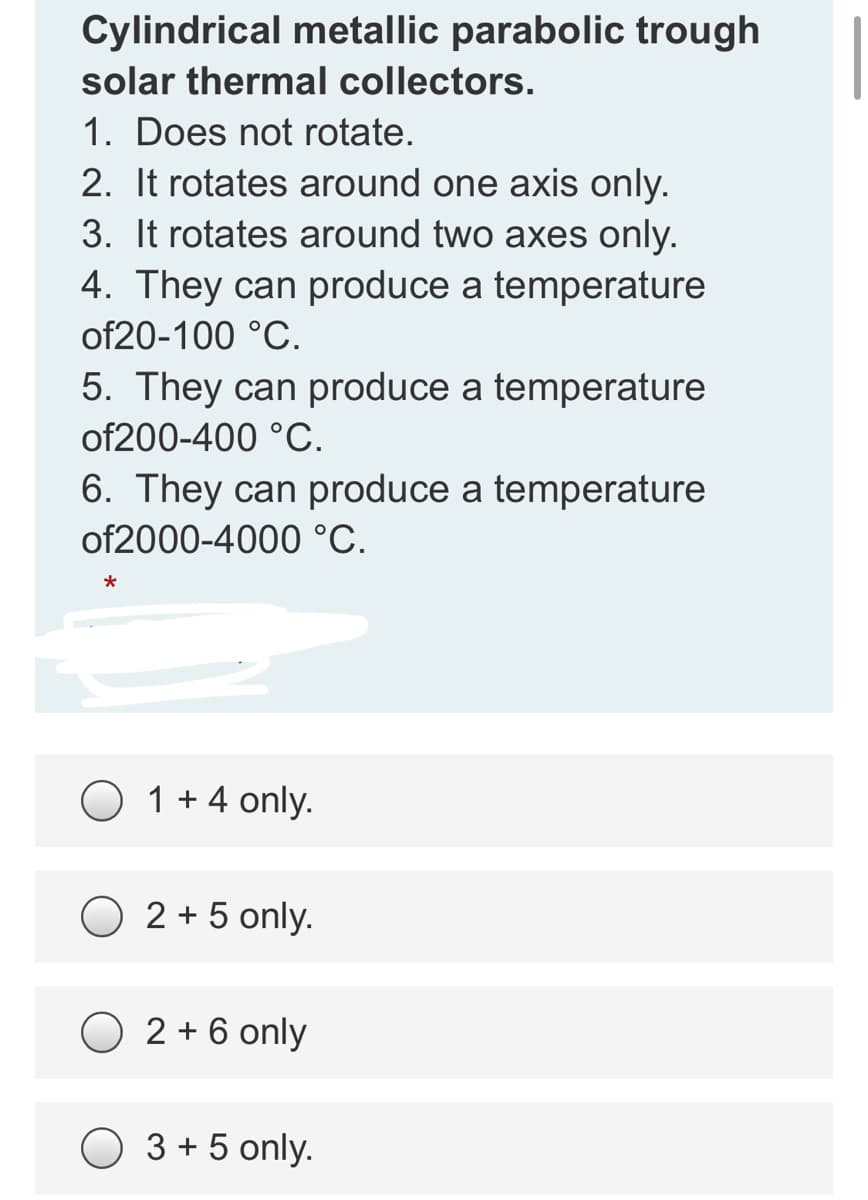 Cylindrical metallic parabolic trough
solar thermal collectors.
1. Does not rotate.
2. It rotates around one axis only.
3. It rotates around two axes only.
4. They can produce a temperature
of20-100 °C.
5. They can produce a temperature
of200-400 °C.
6. They can produce a temperature
of2000-4000 °C.
O 1 + 4 only.
O 2 + 5 only.
2 + 6 only
O 3 + 5 only.

