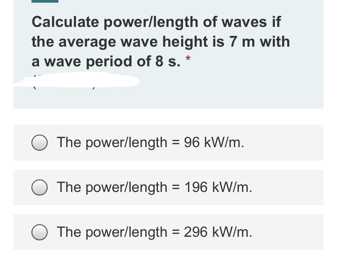 Calculate power/length of waves if
the average wave height is 7 m with
a wave period of 8 s.
The power/length = 96 kW/m.
The power/length = 196 kW/m.
The power/length = 296 kW/m.
