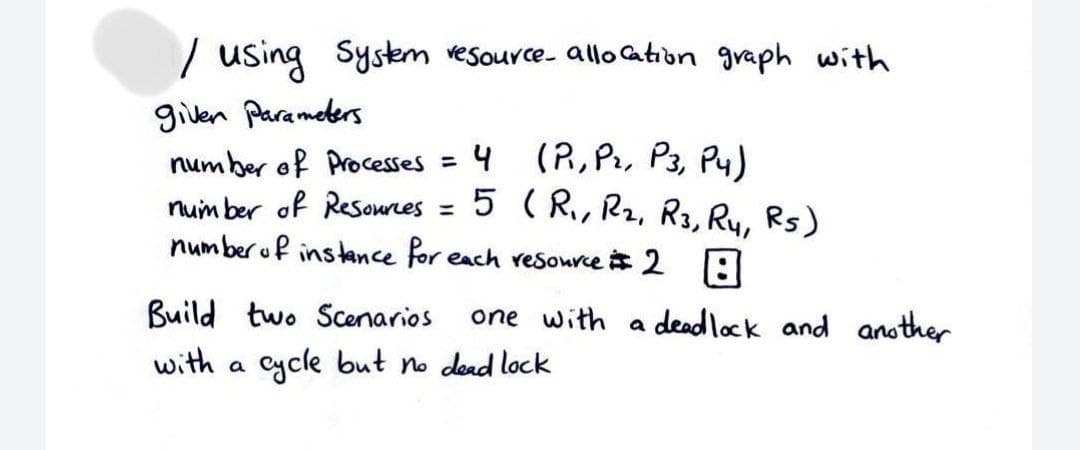 | using
Syskem vesource- allo Cation graph with
given Parameters
num ber of Processes = 4 (R, Pr, P3, Py)
num ber of Resournes
number uf instance for each reSource 2 |:
%3D
5 ( R, R2, R3, Ry, Rs)
%3D
Build two Scenarios
one with a deadlock and another
with a cycle but no dead lock
