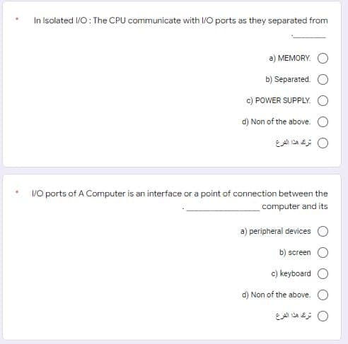 In Isolated I/O: The CPU communicate with I/O ports as they separated from
a) MEMORY. O
b) Separated.
c) POWER SUPPLY.
d) Non of the above.
0 ترك هذا الفرع
/0 ports of A Computer is an interface or a point of connection between the
computer and its
a) peripheral devices O
b) screen
c) keyboard O
d) Non of the above. O
0 ترك هذا الفرع
