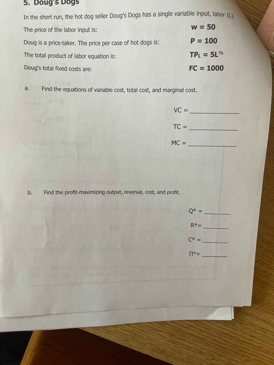 5. Doug's Dogs
In the short run, the hot dog seller Doug's Dogs has a single variable input, labor (1)
w = 50
The price of the labor input is:
Doug is a price-taker. The price per case of hot dogs is:
P = 100
The total product of labor equation is:
TPL = 5L½
Doug's total fixed costs are:
FC = 1000
a.
Find the equations of variable cost, total cost, and marginal cost.
VC =
TC =
MC =
b.
Find the profit-maximizing output, revenue, cost, and profit.
Q* =
R*=
C* =
N*=
