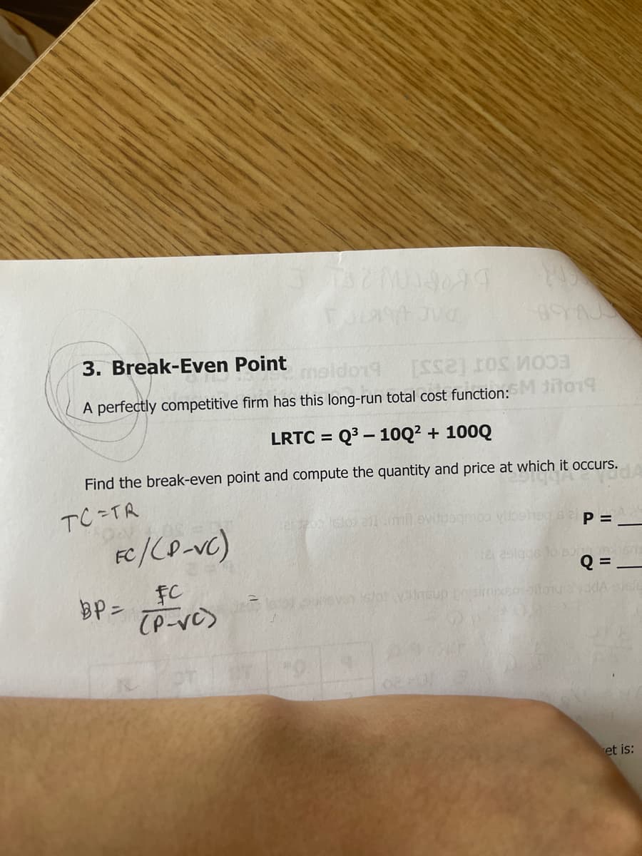 3. Break-Even Point
moldon9
A perfectly competitive firm has this long-run total cost function: ito1
LRTC = Q3 – 1OQ² + 100Q
%3D
Find the break-even point and compute the quantity and price at which it occurs.
TC=TR
FC/CO-vc)
Q = -
FC
BP =
et is:
