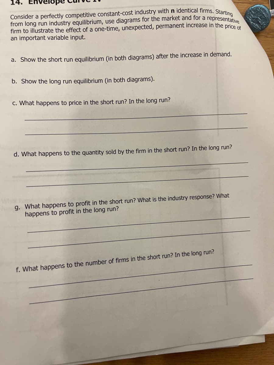 14.
Envelope
Consider a perfectly competitive constant-cost industry with n identical firms. Startin
from long run industry equilibrium, use diagrams for the market and for a representative
firm to illustrate the effect of a one-time, unexpected, permanent increase in the price of
an important variable input.
a. Show the short run equilibrium (in both diagrams) after the increase in demand.
b. Show the long run equilibrium (in both diagrams).
c. What happens to price in the short run? In the long run?
d. What happens to the quantity sold by the firm in the short run? In the long run?
g. What happens to profit in the short run? What is the industry response? What
happens to profit in the long run?
f. What happens to the number of firms in the short run? In the long run?
